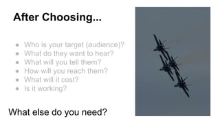 After Choosing... 
● Who is your target (audience)? 
● What do they want to hear? 
● What will you tell them? 
● How will you reach them? 
● What will it cost? 
● Is it working? 
What else do you need? 
 