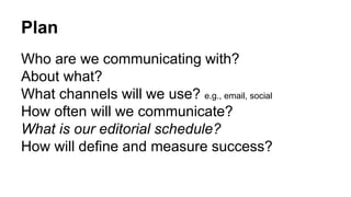 Plan 
Who are we communicating with? 
About what? 
What channels will we use? e.g., email, social 
How often will we communicate? 
What is our editorial schedule? 
How will define and measure success? 
 