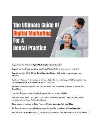 Do you know the strategy of Digital Marketing for a Dental Practice?
Do you know how Digital Marketing for a Dental Practice helps to generate more inquiries?
Do you know after COVID-19 how Digital Marketing Strategy for Dentists helps you to get more
patients?
Don’t worry if you don’t know about it. I have a solution for you. In this blog am telling you about How
Digital Marketing for a Dental Practice help for your Clinic.
You know, a few years back I also face the same issue. I also faced many difficulties to find the best
Dental Clinic.
I searched the internet for this too but I could not find any best dental clinic.
Which is the best dental clinic I don’t understand in my surrounding areas? Then I searched on the
Internet and then I found the best dental clinic.
This shows the importance of Online Presence & Digital Marketing for Dental Clinic.
But the main issue some dental clinic doesn’t understand the importance of Dental Marketing.
They feel that digital marketing is just a waste of money, how will they help us in making more inquiries?
 