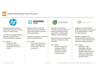 30EFESO © 2015EFESO Instructions for templates
Digital Marketing Case Studies
• Goshido is a software
solution company based in
Ireland that helps people
around the world to work
together and collaborate
• Were looking for funding and
started a campaign using
LinkedIn
• As a result:
• Raised around 230
thousand USD in
funding in 8 days,
almost 25% of the
needed capital.
• Seagate is a large 52,000+
staff technology company and
is the global leader in data
storage solutions
• Decided to bypass the
traditional B2B channels and
market its products directly to
end-users using webinars.
• As a result:
• Attracted 1500+
attendees with zero
advertising budget
• Doubled sales forecast
within one week and
exceeded initial sales
target by 300%
• Maersk which is a Danish
shipping company aimed to
use social media to increase
brand awareness.
• Created a presence on several
social media platforms
• As a result:
• It has now more than 1
million Facebook fans
out of which 15% are
customers
• Hewlett Packard seeked to
create advocacy for its brand,
products and services
• Launched company’s page on
LinkedIn and activated
recommendation capability
• As a result:
• Created 2,000+
professional brand
advocates within two
weeks.
• Source: hhttp://www.businessesgrow.com/2015/05/21/b2b-digital-marketing-case-studies/
 