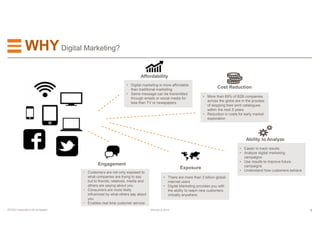 8EFESO © 2015EFESO Instructions for templates
WHYDigital Marketing?
Affordability
Exposure
Engagement
• Digital marketing is more affordable
than traditional marketing
• Same message can be transmitted
through emails or social media for
less than TV or newspapers
• Customers are not only exposed to
what companies are trying to say
but to friends, relatives, media and
others are saying about you
• Consumers are more likely
influenced by what others say about
you
• Enables real time customer service
• There are more than 3 billion global
internet users
• Digital Marketing provides you with
the ability to reach new customers
virtually anywhere
• More than 69% of B2B companies
across the globe are in the process
of stopping their print catalogues
within the next 5 years
• Reduction in costs for early market
exploration
Cost Reduction
Ability to Analyze
• Easier to track results
• Analyze digital marketing
campaigns
• Use results to improve future
campaigns
• Understand how customers behave
 