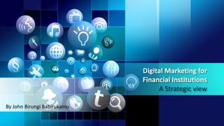 Digital Marketing for
Financial Institutions
A Strategic view
By John Birungi Babirukamu
 