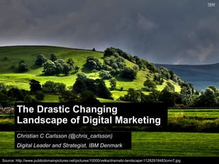 The Drastic Changing
        Landscape of Digital Marketing
        Christian C Carlsson (@chris_carlsson)
        Digital Leader and Strategist, IBM Denmark

                                                                                                          © 2011 IBM Corporation
Source: http://www.publicdomainpictures.net/pictures/10000/velka/dramatic-landscape-11282918483cmn7.jpg
 