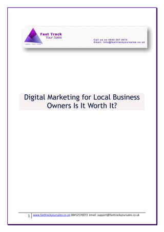 Digital Marketing for Local Business
        Owners Is It Worth It?




 1   www.fasttrackyoursales.co.uk 08452570073 email: support@fasttrackyoursales.co.uk
 