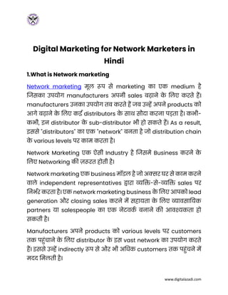 www.digitalazadi.com
Digital Marketing for Network Marketers in
Hindi
1.What is Network marketing
Network marketing मूल रूप से marketing का एक medium है
जिसका उपयोग manufacturers अपनी sales बढाने क
े ललए करते हैं।
manufacturers उनका उपयोग तब करते हैं िब उन्हें अपने products को
आगे बढाने क
े ललए कई distributors क
े साथ सौदा करना पड़ता है। कभी-
कभी, इन distributor क
े sub-distributor भी हो सकते हैं। As a result,
इससे "distributors" का एक "network" बनता है िो distribution chain
क
े various levels पर काम करता है।
Network Marketing एक ऐसी Industry है जिसमे Business करने क
े
ललए Networking की ज़रूरत होती है।
Network marketing एक business मॉडल है िो अक्सर घर से काम करने
वाले independent representatives द्वारा व्यक्ति-से-व्यक्ति sales पर
लनभभर करता है। एक network marketing business क
े ललए आपको lead
generation और closing sales करने में सहायता क
े ललए व्यावसाक्तयक
partners या salespeople का एक नेटवक
भ बनाने की आवश्यकता हो
सकती है।
Manufacturers अपने products को various levels पर customers
तक पहुंचाने क
े ललए distributor क
े इस vast network का उपयोग करते
हैं। इससे उन्हें indirectly रूप से और भी अक्तिक customers तक पहुंचने में
मदद लमलती है।
 