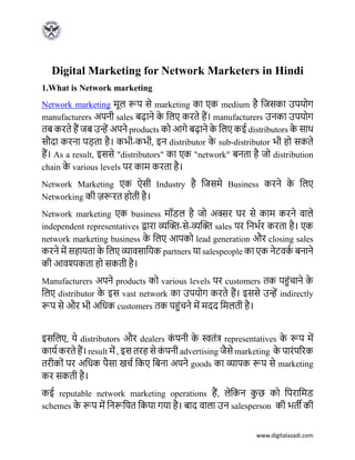 www.digitalazadi.com
Digital Marketing for Network Marketers in Hindi
1.What is Network marketing
Network marketing मूल रूप से marketing का एक medium है जिसका उपयोग
manufacturers अपनी sales बढाने क
े जलए करते हैं। manufacturers उनका उपयोग
तब करते हैं िब उन्हें अपने products को आगे बढाने क
े जलए कई distributors क
े साथ
सौदा करना पड़ता है। कभी-कभी, इन distributor क
े sub-distributor भी हो सकते
हैं। As a result, इससे "distributors" का एक "network" बनता है िो distribution
chain क
े various levels पर काम करता है।
Network Marketing एक ऐसी Industry है जिसमे Business करने क
े जलए
Networking की ज़रूरत होती है।
Network marketing एक business मॉडल है िो अक्सर घर से काम करने वाले
independent representatives द्वारा व्यक्ति-से-व्यक्ति sales पर जनभभर करता है। एक
network marketing business क
े जलए आपको lead generation और closing sales
करने में सहायता क
े जलए व्यावसाजयक partners या salespeople का एक नेटवक
भ बनाने
की आवश्यकता हो सकती है।
Manufacturers अपने products को various levels पर customers तक पहुंचाने क
े
जलए distributor क
े इस vast network का उपयोग करते हैं। इससे उन्हें indirectly
रूप से और भी अजिक customers तक पहुंचने में मदद जमलती है।
इसजलए, ये distributors और dealers क
ुं पनी क
े स्वतुंत्र representatives क
े रूप में
कायभ करते हैं। result में , इस तरह से क
ुं पनी advertising िैसे marketing क
े पारुंपररक
तरीकोुं पर अजिक पैसा खचभ जकए जबना अपने goods का व्यापक रूप से marketing
कर सकती है।
कई reputable network marketing operations हैं, लेजकन क
ु छ को जपराजमड
schemes क
े रूप में जनरूजपत जकया गया है। बाद वाला उन salesperson की भती की
 
