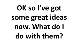 OK so I’ve got 
some great ideas 
now. What do I 
do with them? 
 