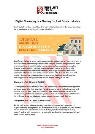 REBELUTE DIGITAL SOLUTIONS
http://rebelute.com
Digital Marketing is a Blessing for Real Estate Industry
Each Industry is figuring out how to present itself on Digital Platform and some have
as of now learnt, is utilizing this stage forcefully.
Real Estate Industry, as yet being area particular business and will be same in future
has additionally experiencing extraordinary changes. Numerous engineers who know
and comprehend force of Branding, contacting direct purchasers and accepting
long-term relationship are Presenting themselves on online stages forcefully,
advertise themselves with online entryway , mobile application with the every
accessible alternative. That is the reason it's more vital than any time in recent
memory to coordinate advanced promoting into your land business all together
ensuring your site and your postings individuals are finding on the web.
Planning A LEAD READY WEBSITE
At the point when individuals go online for land related content they need important
data and answers to their inquiries. The advantage to you is that making important
content exhibits your capacities and offers your administrations You will make
introduction, goodwill and power for yourself which will prompt more customers not
far off when these individuals do require an operator and recall that you.
Imaginative SOCIAL MEDIA MARKETING
Rather utilize your online networking records to clergyman and connection to
significant data, arrangements and assets for your city or neighborhood, land related
or not. That gives individuals motivation to tail you notwithstanding when they
needn't bother with your administrations right now. Besides, you make goodwill and
seem to be a nearby power.
 