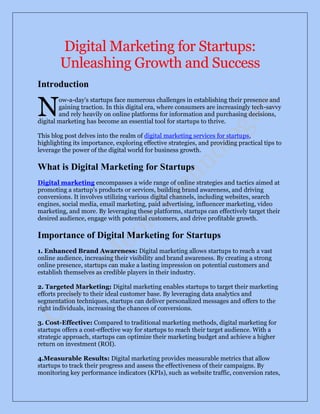 Digital Marketing for Startups:
Unleashing Growth and Success
Introduction
ow-a-day's startups face numerous challenges in establishing their presence and
gaining traction. In this digital era, where consumers are increasingly tech-savvy
and rely heavily on online platforms for information and purchasing decisions,
digital marketing has become an essential tool for startups to thrive.
This blog post delves into the realm of digital marketing services for startups,
highlighting its importance, exploring effective strategies, and providing practical tips to
leverage the power of the digital world for business growth.
What is Digital Marketing for Startups
Digital marketing encompasses a wide range of online strategies and tactics aimed at
promoting a startup's products or services, building brand awareness, and driving
conversions. It involves utilizing various digital channels, including websites, search
engines, social media, email marketing, paid advertising, influencer marketing, video
marketing, and more. By leveraging these platforms, startups can effectively target their
desired audience, engage with potential customers, and drive profitable growth.
Importance of Digital Marketing for Startups
1. Enhanced Brand Awareness: Digital marketing allows startups to reach a vast
online audience, increasing their visibility and brand awareness. By creating a strong
online presence, startups can make a lasting impression on potential customers and
establish themselves as credible players in their industry.
2. Targeted Marketing: Digital marketing enables startups to target their marketing
efforts precisely to their ideal customer base. By leveraging data analytics and
segmentation techniques, startups can deliver personalized messages and offers to the
right individuals, increasing the chances of conversions.
3. Cost-Effective: Compared to traditional marketing methods, digital marketing for
startups offers a cost-effective way for startups to reach their target audience. With a
strategic approach, startups can optimize their marketing budget and achieve a higher
return on investment (ROI).
4.Measurable Results: Digital marketing provides measurable metrics that allow
startups to track their progress and assess the effectiveness of their campaigns. By
monitoring key performance indicators (KPIs), such as website traffic, conversion rates,
N
 