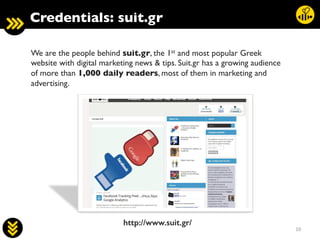 10	
  
We are the people behind suit.gr, the 1st and most popular Greek
website with digital marketing news  tips. Suit.gr has a growing audience
of more than 1,000 daily readers, most of them in marketing and
advertising.	

	

	

	

	

	

	

	

	

	

	

	

http://www.suit.gr/!
Credentials: suit.gr	

 