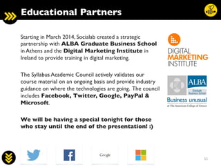 11	
  
Starting in March 2014, Socialab created a strategic
partnership with ALBA Graduate Business School
in Athens and the Digital Marketing Institute in
Ireland to provide training in digital marketing.	

	

The Syllabus Academic Council actively validates our
course material on an ongoing basis and provide industry
guidance on where the technologies are going. The council
includes Facebook, Twitter, Google, PayPal 
Microsoft. 	

	

We will be having a special tonight for those
who stay until the end of the presentation! :)	

Educational Partners	

 