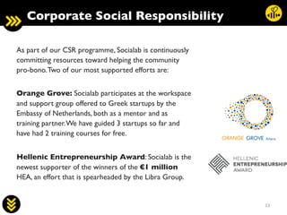 13	
  
As part of our CSR programme, Socialab is continuously
committing resources toward helping the community
pro-bono.Two of our most supported efforts are:	

	

Orange Grove: Socialab participates at the workspace
and support group offered to Greek startups by the
Embassy of Netherlands, both as a mentor and as
training partner.We have guided 3 startups so far and
have had 2 training courses for free.	

	

Hellenic Entrepreneurship Award: Socialab is the
newest supporter of the winners of the €1 million
HEA, an effort that is spearheaded by the Libra Group.	

Corporate Social Responsibility	

 