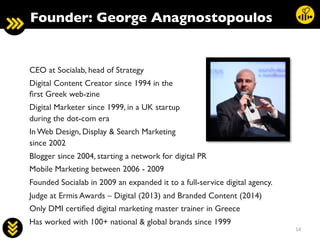 14	
  
CEO at Socialab, head of Strategy	

Digital Content Creator since 1994 in the 
ﬁrst Greek web-zine	

Digital Marketer since 1999, in a UK startup 
during the dot-com era	

In Web Design, Display  Search Marketing 
since 2002	

Blogger since 2004, starting a network for digital PR	

Mobile Marketing between 2006 - 2009	

Founded Socialab in 2009 an expanded it to a full-service digital agency.	

Judge at Ermis Awards – Digital (2013) and Branded Content (2014)	

Only DMI certiﬁed digital marketing master trainer in Greece	

Has worked with 100+ national  global brands since 1999	

Founder: George Anagnostopoulos	

 