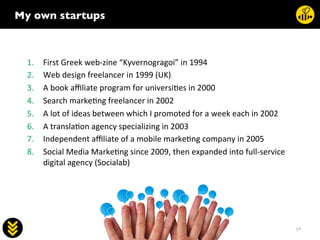 19	
  
socialab	
  
My own startups	

	
  
1.  First	
  Greek	
  web-­‐zine	
  “Kyvernogragoi”	
  in	
  1994	
  
2.  Web	
  design	
  freelancer	
  in	
  1999	
  (UK)	
  
3.  A	
  book	
  aﬃliate	
  program	
  for	
  universi.es	
  in	
  2000	
  
4.  Search	
  marke.ng	
  freelancer	
  in	
  2002	
  
5.  A	
  lot	
  of	
  ideas	
  between	
  which	
  I	
  promoted	
  for	
  a	
  week	
  each	
  in	
  2002	
  
6.  A	
  transla.on	
  agency	
  specializing	
  in	
  2003	
  
7.  Independent	
  aﬃliate	
  of	
  a	
  mobile	
  marke.ng	
  company	
  in	
  2005	
  
8.  Social	
  Media	
  Marke.ng	
  since	
  2009,	
  then	
  expanded	
  into	
  full-­‐service	
  
digital	
  agency	
  (Socialab)	
  
 