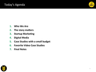 3	
  
socialab	
  
1.  Who	
  We	
  Are	
  
2.  The	
  story	
  ma5ers	
  
3.  Startup	
  Marke<ng	
  
4.  Digital	
  Media	
  
5.  Case	
  Studies	
  with	
  a	
  small	
  budget	
  
6.  Favorite	
  Video	
  Case	
  Studies	
  
7.  Final	
  Notes	
  
	
  
Today’s	
  Agenda	
  
 