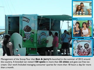 53	
  
Management of the Scoop Tour that Ben  Jerry’s launched in the summer of 2012 around
the country. A branded van visited 150 spots in more than 25 cities and gave out free ice-
cream. Our work Included managing consumer queries for more than 18 hours a day, for more
than a month.	

 