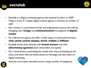 6	
  
socialab	

•  Socialab is a digital marketing agency that opened its doors in 2009. 
Today, it is the 3rd largest digital creative agency in Greece, by number of
staff.	

•  Our mission is to promote brands and organizations across the web by
managing their image and communication throughout all digital
media.	

•  As a full-service agency, we offer a wide range of customized services: 
web, social, search, display, email, mobile  afﬁliate.	

•  Socialab works both directly with brand owners and with
advertising agencies, both white-label and openly.	

•  Our commitment is providing the results that mean something to the
client, and that’s why we advise clients on Strategy and also teach on
digital marketing.	

•  And yes, we’ve been awarded across a large number of categories.	

 
