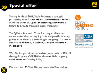 66	
  
Starting in March 2014, Socialab created a strategic
partnership with ALBA Graduate Business School
in Athens and the Digital Marketing Institute in
Ireland to provide training in digital marketing.	

	

The Syllabus Academic Council actively validates our
course material on an ongoing basis and provide industry
guidance on where the technologies are going. The council
includes Facebook, Twitter, Google, PayPal 
Microsoft. 	

	

We offer for participants of today’s presentation a 20% off
the regular price of €1,200 for the next 40-hour group
which starts this Tuesday 5 May.	

	

Please contact MsVera Oikonomou at dm@socialab.gr 	

Special offer!	

 