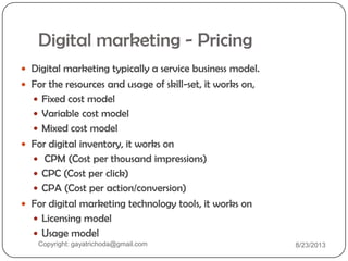 Digital marketing - Pricing
 Digital marketing typically a service business model.
 For the resources and usage of skill-set, it works on,
 Fixed cost model
 Variable cost model
 Mixed cost model
 For digital inventory, it works on
 CPM (Cost per thousand impressions)
 CPC (Cost per click)
 CPA (Cost per action/conversion)
 For digital marketing technology tools, it works on
 Licensing model
 Usage model
Copyright: gayatrichoda@gmail.com 8/23/2013
 