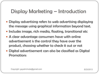 Display Marketing – Introduction
 Display advertising refers to web advertising displaying
the message using graphical information beyond text.
 Includes image, rich media, floating, transitional etc
 A clear advantage consumers have with online
advertisement is the control they have over the
product, choosing whether to check it out or not
 Digital advertisement can also be classified as Digital
Promotions
Copyright: gayatrichoda@gmail.com 8/23/2013
 