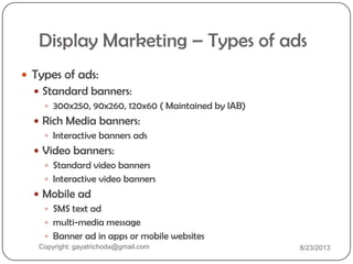 Display Marketing – Types of ads
 Types of ads:
 Standard banners:
 300x250, 90x260, 120x60 ( Maintained by IAB)
 Rich Media banners:
 Interactive banners ads
 Video banners:
 Standard video banners
 Interactive video banners
 Mobile ad
 SMS text ad
 multi-media message
 Banner ad in apps or mobile websites
Copyright: gayatrichoda@gmail.com 8/23/2013
 