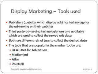 Display Marketing – Tools used
 Publishers (websites which display ads) has technology for
the ad-serving on their websites
 Third party ad-serving technologies are also available
which are used to collect the served ads data
 Both use different sets of tags to collect the desired data
 The tools that are popular in the marker today are,
 DFA: Dart for Advertisers
 Mediamind
 Atlas
 Pointroll
Copyright: gayatrichoda@gmail.com 8/23/2013
 
