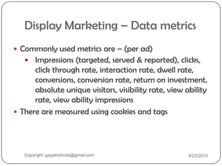 Display Marketing – Data metrics
 Commonly used metrics are – (per ad)
 Impressions (targeted, served & reported), clicks,
click through rate, interaction rate, dwell rate,
conversions, conversion rate, return on investment,
absolute unique visitors, visibility rate, view ability
rate, view ability impressions
 There are measured using cookies and tags
Copyright: gayatrichoda@gmail.com 8/23/2013
 