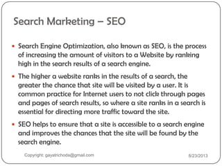 Search Marketing – SEO
 Search Engine Optimization, also known as SEO, is the process
of increasing the amount of visitors to a Website by ranking
high in the search results of a search engine.
 The higher a website ranks in the results of a search, the
greater the chance that site will be visited by a user. It is
common practice for Internet users to not click through pages
and pages of search results, so where a site ranks in a search is
essential for directing more traffic toward the site.
 SEO helps to ensure that a site is accessible to a search engine
and improves the chances that the site will be found by the
search engine.
Copyright: gayatrichoda@gmail.com 8/23/2013
 