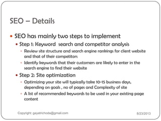 SEO – Details
 SEO has mainly two steps to implement
 Step 1: Keyword search and competitor analysis
 Review site structure and search engine rankings for client website
and that of their competitors
 Identify keywords that their customers are likely to enter in the
search engine to find their website
 Step 2: Site optimization
 Optimizing your site will typically take 10-15 business days,
depending on goals , no of pages and Complexity of site
 A list of recommended keywords to be used in your existing page
content
Copyright: gayatrichoda@gmail.com 8/23/2013
 