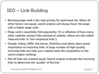 SEO – Link Building
 Boosting page rank is the next priority for optimized site. When all
other factors are equal, search engines will always favor the page
with a higher page rank.
 Page rank is essentially 'link popularity.' It's a reflection of how many
other websites contain links pointed at website. (these are also called
'inbound links' or 'non-reciprocal links.„)
 Google, Yahoo, MSN, Ask Jeeves, AltaVista and others place great
importance on incoming links. A large number of high-quality
incoming links can help your website beat the competition in the
search engine rankings
 Not all links are created equal. Search engines evaluate the incoming
links to determine the 'quality' of the link.
Copyright: gayatrichoda@gmail.com 8/23/2013
 