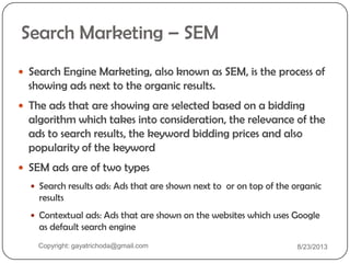 Search Marketing – SEM
 Search Engine Marketing, also known as SEM, is the process of
showing ads next to the organic results.
 The ads that are showing are selected based on a bidding
algorithm which takes into consideration, the relevance of the
ads to search results, the keyword bidding prices and also
popularity of the keyword
 SEM ads are of two types
 Search results ads: Ads that are shown next to or on top of the organic
results
 Contextual ads: Ads that are shown on the websites which uses Google
as default search engine
Copyright: gayatrichoda@gmail.com 8/23/2013
 