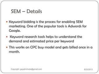 SEM – Details
 Keyword bidding is the process for enabling SEM
marketing. One of the popular tools is Adwords for
Google.
 Keyword research tools helps to understand the
demand and estimated price per keyword
 This works on CPC buy model and gets billed once in a
month.
Copyright: gayatrichoda@gmail.com 8/23/2013
 