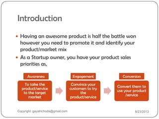 Introduction
 Having an awesome product is half the battle won
however you need to promote it and identify your
product/market mix
 As a Startup owner, you have your product sales
priorities as,
To take the
product/service
to the target
market
Convince your
customers to try
the
product/service
Convert them to
use your product
/service
Awareness Engagement Conversion
Copyright: gayatrichoda@gmail.com 8/23/2013
 