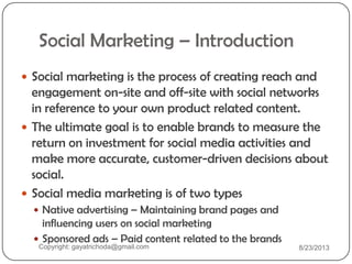 Social Marketing – Introduction
 Social marketing is the process of creating reach and
engagement on-site and off-site with social networks
in reference to your own product related content.
 The ultimate goal is to enable brands to measure the
return on investment for social media activities and
make more accurate, customer-driven decisions about
social.
 Social media marketing is of two types
 Native advertising – Maintaining brand pages and
influencing users on social marketing
 Sponsored ads – Paid content related to the brands
Copyright: gayatrichoda@gmail.com 8/23/2013
 