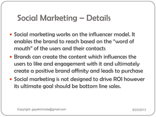 Social Marketing – Details
 Social marketing works on the influencer model. It
enables the brand to reach based on the “word of
mouth” of the users and their contacts
 Brands can create the content which influences the
users to like and engagement with it and ultimately
create a positive brand affinity and leads to purchase
 Social marketing is not designed to drive ROI however
its ultimate goal should be bottom line sales.
Copyright: gayatrichoda@gmail.com 8/23/2013
 