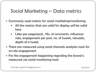 Social Marketing – Data metrics
 Commonly used metrics for social marketing/monitoring
 All the metrics that are valid for display will be valid
here
 Likes per pages/post , No. of comments, influencer
rate, engagement per post, no. of tweets, retweets,
depth of a tweet.
 There are measured using social channels analytics tools for
on-site engagement
 For the engagement happening regarding the brand is
measured via social monitoring tools
Copyright: gayatrichoda@gmail.com 8/23/2013
 