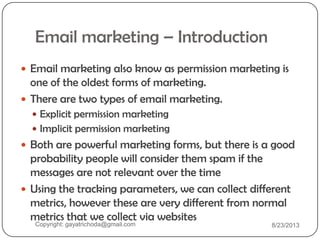 Email marketing – Introduction
 Email marketing also know as permission marketing is
one of the oldest forms of marketing.
 There are two types of email marketing.
 Explicit permission marketing
 Implicit permission marketing
 Both are powerful marketing forms, but there is a good
probability people will consider them spam if the
messages are not relevant over the time
 Using the tracking parameters, we can collect different
metrics, however these are very different from normal
metrics that we collect via websites
Copyright: gayatrichoda@gmail.com 8/23/2013
 