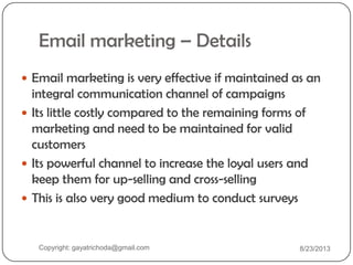 Email marketing – Details
 Email marketing is very effective if maintained as an
integral communication channel of campaigns
 Its little costly compared to the remaining forms of
marketing and need to be maintained for valid
customers
 Its powerful channel to increase the loyal users and
keep them for up-selling and cross-selling
 This is also very good medium to conduct surveys
Copyright: gayatrichoda@gmail.com 8/23/2013
 