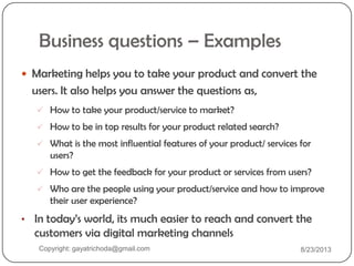 Business questions – Examples
 Marketing helps you to take your product and convert the
users. It also helps you answer the questions as,
 How to take your product/service to market?
 How to be in top results for your product related search?
 What is the most influential features of your product/ services for
users?
 How to get the feedback for your product or services from users?
 Who are the people using your product/service and how to improve
their user experience?
• In today‟s world, its much easier to reach and convert the
customers via digital marketing channels
Copyright: gayatrichoda@gmail.com 8/23/2013
 
