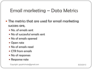 Email marketing – Data Metrics
 The metrics that are used for email marketing
success are,
 No. of emails sent
 No of successful emails sent
 No of emails opened
 Open rate
 No of emails read
 CTR from emails
 No of responses
 Response rate
Copyright: gayatrichoda@gmail.com 8/23/2013
 