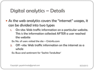 Digital analytics – Details
 As the web analytics covers the “internet” usages, it
can be divided into two types
1. On-site: Web traffic information on a particular website.
This is the information collected AFTER a user reached
the website
Ex: No. of users visited the site – Cricinfo.com
2. Off –site: Web traffic information on the internet as a
whole
Ex: Buzz and sentiment for „Sachin Tendulkar‟
Copyright: gayatrichoda@gmail.com 8/23/2013
 