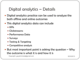 Digital analytics – Details
 Digital analytics practice can be used to analyze the
both offline and online outcomes
 This digital analytics data can include
 KPIs
 Clickstreams
 Performance Data
 Surveys
 Testing & Targeting
 Competitive analysis
 But most important point is asking the question – Why
the outcome is what it is and how it is
Copyright: gayatrichoda@gmail.com 8/23/2013
 