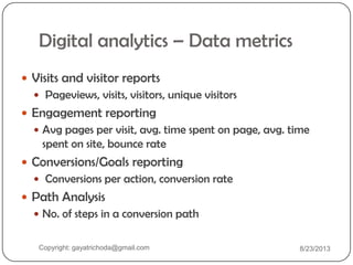 Digital analytics – Data metrics
 Visits and visitor reports
 Pageviews, visits, visitors, unique visitors
 Engagement reporting
 Avg pages per visit, avg. time spent on page, avg. time
spent on site, bounce rate
 Conversions/Goals reporting
 Conversions per action, conversion rate
 Path Analysis
 No. of steps in a conversion path
Copyright: gayatrichoda@gmail.com 8/23/2013
 