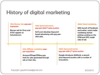 1994: Banner ads, pay-per-
impression
Banner ads for Zima and
AT&T appear on
hotwired.com.
1998: Sponsored search,
pay-per-click 1st-price auction
GoTo.com develops keyword-
based advertising with pay-per-
click sales.
2002: Sponsored search,
pay-per-click 2nd-price auction
Google introduces AdWords, a second-
price keyword auction with a number of
innovations.
1996: Affiliate marketing, pay-
per-acquisition
Amazon/EPage/CDNow pay
hosts for sales generated through
ads on their sites.
History of digital marketing
2006: Social marketing,
With launch of Facebook
and twitter, social media
marketing started
picking working on the
CPM and CPC model
sales of ads
Copyright: gayatrichoda@gmail.com 8/23/2013
 