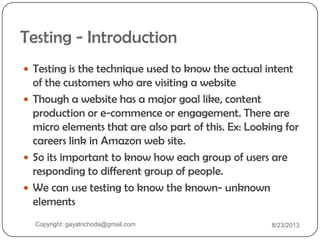Testing - Introduction
 Testing is the technique used to know the actual intent
of the customers who are visiting a website
 Though a website has a major goal like, content
production or e-commence or engagement. There are
micro elements that are also part of this. Ex: Looking for
careers link in Amazon web site.
 So its important to know how each group of users are
responding to different group of people.
 We can use testing to know the known- unknown
elements
Copyright: gayatrichoda@gmail.com 8/23/2013
 