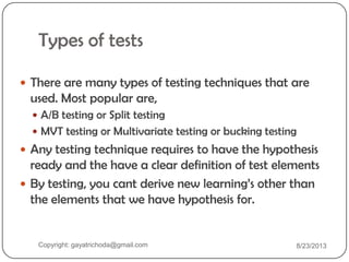 Types of tests
 There are many types of testing techniques that are
used. Most popular are,
 A/B testing or Split testing
 MVT testing or Multivariate testing or bucking testing
 Any testing technique requires to have the hypothesis
ready and the have a clear definition of test elements
 By testing, you cant derive new learning‟s other than
the elements that we have hypothesis for.
Copyright: gayatrichoda@gmail.com 8/23/2013
 