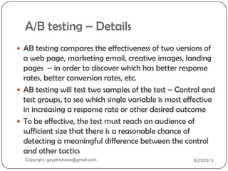A/B testing – Details
 AB testing compares the effectiveness of two versions of
a web page, marketing email, creative images, landing
pages – in order to discover which has better response
rates, better conversion rates, etc.
 AB testing will test two samples of the test – Control and
test groups, to see which single variable is most effective
in increasing a response rate or other desired outcome
 To be effective, the test must reach an audience of
sufficient size that there is a reasonable chance of
detecting a meaningful difference between the control
and other tactics
Copyright: gayatrichoda@gmail.com 8/23/2013
 