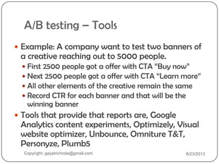 A/B testing – Tools
 Example: A company want to test two banners of
a creative reaching out to 5000 people.
 First 2500 people got a offer with CTA “Buy now”
 Next 2500 people got a offer with CTA “Learn more”
 All other elements of the creative remain the same
 Record CTR for each banner and that will be the
winning banner
 Tools that provide that reports are, Google
Analytics content experiments, Optimizely, Visual
website optimizer, Unbounce, Omniture T&T,
Personyze, Plumb5
Copyright: gayatrichoda@gmail.com 8/23/2013
 