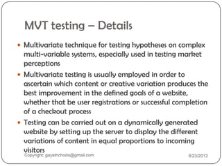 MVT testing – Details
 Multivariate technique for testing hypotheses on complex
multi-variable systems, especially used in testing market
perceptions
 Multivariate testing is usually employed in order to
ascertain which content or creative variation produces the
best improvement in the defined goals of a website,
whether that be user registrations or successful completion
of a checkout process
 Testing can be carried out on a dynamically generated
website by setting up the server to display the different
variations of content in equal proportions to incoming
visitors
Copyright: gayatrichoda@gmail.com 8/23/2013
 