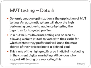 MVT testing – Details
 Dynamic creative optimization is the application of MVT
testing. An automatic system will show the high
performing creative to audience by testing the
algorithm for targeted profiles
 In a nutshell, multivariate testing can be seen as
allowing website visitors to vote with their clicks for
which content they prefer and will stand the most
chance of their proceeding to a defined goal
 This is one of the high growth area in digital marketing
in the current digital marketing. All vendors who
support AB testing are supporting this
Copyright: gayatrichoda@gmail.com 8/23/2013
 